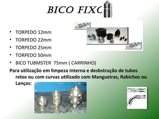 BICO FIXOS:
• TORPEDO 12mm
• TORPEDO 22mm
• TORPEDO 25mm
• TORPEDO 50mm
• BICO TUBMSTER 75mm ( CARRINHO)
Para utilização em limpeza interna e desbstrução de tubos
retos ou com curvas utilizado com Mangueiras, Rabichos ou
Lanças:
 