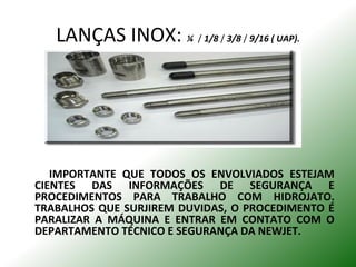 LANÇAS INOX: ¼ / 1/8 / 3/8 / 9/16 ( UAP).
IMPORTANTE QUE TODOS OS ENVOLVIADOS ESTEJAM
CIENTES DAS INFORMAÇÕES DE SEGURANÇA E
PROCEDIMENTOS PARA TRABALHO COM HIDROJATO.
TRABALHOS QUE SURJIREM DUVIDAS, O PROCEDIMENTO É
PARALIZAR A MÁQUINA E ENTRAR EM CONTATO COM O
DEPARTAMENTO TÉCNICO E SEGURANÇA DA NEWJET.
 