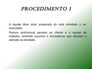PROCEdImENTO 1
A equipe deve estar preparada da cada atividade a ser
executada.
Postura profissional perante ao cliente e a equipe de
trabalho, evitando assuntos e brincadeiras que desviam a
atenção na atividade.
 