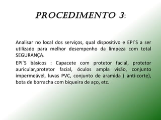 PROCEdImENTO 3:
Analisar no local dos serviços, qual dispositivo e EPI´S a ser
utilizado para melhor desempenho da limpeza com total
SEGURANÇA.
EPI`S básicos : Capacete com protetor facial, protetor
auricular,protetor facial, óculos ampla visão, conjunto
impermeável, luvas PVC, conjunto de aramida ( anti-corte),
bota de borracha com biqueira de aço, etc.
 