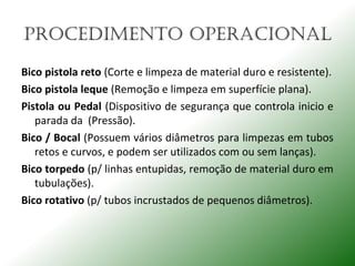 PROCEdImENTO OPERACIONAL
Bico pistola reto (Corte e limpeza de material duro e resistente).
Bico pistola leque (Remoção e limpeza em superfície plana).
Pistola ou Pedal (Dispositivo de segurança que controla inicio e
parada da (Pressão).
Bico / Bocal (Possuem vários diâmetros para limpezas em tubos
retos e curvos, e podem ser utilizados com ou sem lanças).
Bico torpedo (p/ linhas entupidas, remoção de material duro em
tubulações).
Bico rotativo (p/ tubos incrustados de pequenos diâmetros).
 