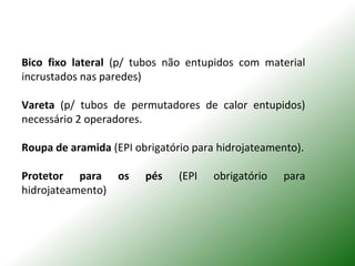 Bico fixo lateral (p/ tubos não entupidos com material
incrustados nas paredes)
Vareta (p/ tubos de permutadores de calor entupidos)
necessário 2 operadores.
Roupa de aramida (EPI obrigatório para hidrojateamento).
Protetor para os pés (EPI obrigatório para
hidrojateamento)
 