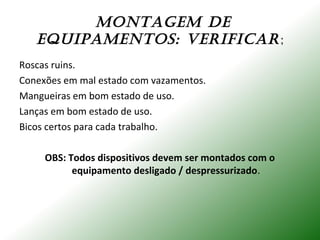 mONTAgEm dE
EquIPAmENTOS: VERIFICAR;
Roscas ruins.
Conexões em mal estado com vazamentos.
Mangueiras em bom estado de uso.
Lanças em bom estado de uso.
Bicos certos para cada trabalho.
OBS: Todos dispositivos devem ser montados com o
equipamento desligado / despressurizado.
 