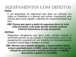 EquIPAmENTOS COm dEFEITOS
PEDAL:
É um dispositivo de segurança que deve ser utilizado em
todos os trabalhos e a pessoa que estiver responsável pelo
mesmo deve estar Ligado e sabendo da responsabilidade que
tem.
OBS: Pessoa que opera o pedal de segurança deve ter total
visão do jatista e não pode desviar atenção nenhum
instante! (chamamos de anjo da guarda).
PISTOLA:
Dispositivo obrigatório que deve estar sempre testado e
verificado quanto ao seu estado e funcionamento, pois é um
equipamento essencial em um trabalho de hidrojateamento
(o próprio jatista liga e desliga a pressão)
OBS: Mesmo com a pistola desligada, é imprescindível deixar
sempre apontada para o CHÃO, nunca vire para cima ou em
direção de outra pessoa e quando paralisado o trabalho
desconecte e guarde no caminhão.
 