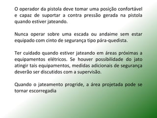 O operador da pistola deve tomar uma posição confortável
e capaz de suportar a contra pressão gerada na pistola
quando estiver jateando.
Nunca operar sobre uma escada ou andaime sem estar
equipado com cinto de segurança tipo pára-quedista.
Ter cuidado quando estiver jateando em áreas próximas a
equipamentos elétricos. Se houver possibilidade do jato
atingir tais equipamentos, medidas adicionais de segurança
deverão ser discutidos com a supervisão.
Quando o jateamento progride, a área projetada pode se
tornar escorregadia
 