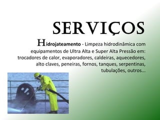 SERVIÇOS
Hidrojateamento - Limpeza hidrodinâmica com
equipamentos de Ultra Alta e Super Alta Pressão em:
trocadores de calor, evaporadores, caldeiras, aquecedores,
alto claves, peneiras, fornos, tanques, serpentinas,
tubulações, outros...
 