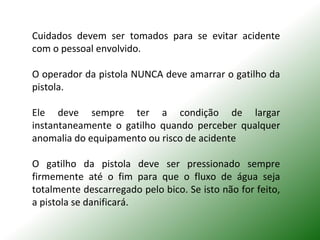 Cuidados devem ser tomados para se evitar acidente
com o pessoal envolvido.
O operador da pistola NUNCA deve amarrar o gatilho da
pistola.
Ele deve sempre ter a condição de largar
instantaneamente o gatilho quando perceber qualquer
anomalia do equipamento ou risco de acidente
O gatilho da pistola deve ser pressionado sempre
firmemente até o fim para que o fluxo de água seja
totalmente descarregado pelo bico. Se isto não for feito,
a pistola se danificará.
 