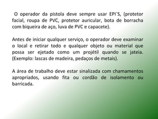 O operador da pistola deve sempre usar EPI´S, (protetor
facial, roupa de PVC, protetor auricular, bota de borracha
com biqueira de aço, luva de PVC e capacete).
Antes de iniciar qualquer serviço, o operador deve examinar
o local e retirar todo e qualquer objeto ou material que
possa ser ejetado como um projétil quando se jateia.
(Exemplo: lascas de madeira, pedaços de metais).
A área de trabalho deve estar sinalizada com chamamentos
apropriados, usando fita ou cordão de isolamento ou
barricada.
 