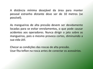 A distância mínima desejável da área para manter
pessoal estranho distante deve ser de 10 metros (se
possível).
As mangueiras de alta pressão devem ser devidamente
locadas para se evitar enrolamentos, o que pode causar
acidentes aos operadores. Nunca dirigir o jato sobre as
mangueiras, pois o mesmo provoca cortes, diminuindo a
sua vida útil.
Checar as condições das roscas de alta pressão.
Usar fita teflon na rosca antes de conectar os acessórios.
 