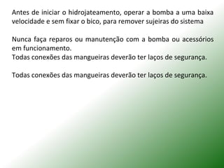 Antes de iniciar o hidrojateamento, operar a bomba a uma baixa
velocidade e sem fixar o bico, para remover sujeiras do sistema
Nunca faça reparos ou manutenção com a bomba ou acessórios
em funcionamento.
Todas conexões das mangueiras deverão ter laços de segurança.
Todas conexões das mangueiras deverão ter laços de segurança.
 