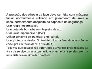 A proteção dos olhos e da face deve ser feita com máscara
facial, normalmente utilizado em jateamento de areia a
seco, normalmente acoplado ao capacete de segurança.
Usar roupa impermeável.
Usar botas de borracha com biqueira de aço.
Usar luvas impermeáveis (PVC)
Utilizar conjunto de aramida ( anti- corte).
Usar protetor auricular. O nível de ruído na área de operação de
corte gira em torno de 90 a 104 dB(A).
Toda vez que pessoal não autorizado estiver nas proximidades da
área de serviço,parar a operação e orienta-los a se afastarem a
uma distância mínima de 10metros.
 