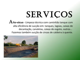 SERVIÇOS
Alto-vácuo - Limpeza técnica com caminhão tanque com
alta eficiência de sucção em: tanques, lagoas, caixas de
decantação, canaletas, caixas de esgoto, outros...
Fazemos também sucção de cinzas de caldeira à quente.
 