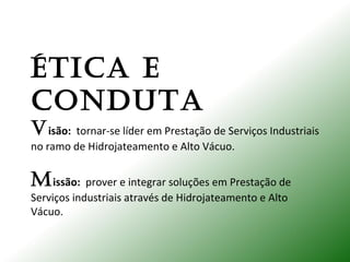 ÉTICA E
CONDUTA
Visão: tornar-se líder em Prestação de Serviços Industriais
no ramo de Hidrojateamento e Alto Vácuo.
Missão: prover e integrar soluções em Prestação de
Serviços industriais através de Hidrojateamento e Alto
Vácuo.
 