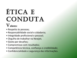 ÉTICA E
CONDUTA
Valores:
• Respeito às pessoas;
• Responsabilidade social e cidadania;
• Integridade profissional e pessoal;
• Orgulho de trabalhar na Newjet;
• Gosto por desafios;
• Compromisso com resultados;
• Competência técnica, confiança e credibilidade;
• Confidencialidade e segurança das informações.
 