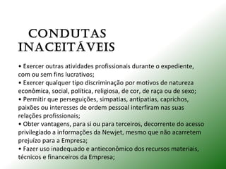 CONDUTAS
INACEITÁVEIS
• Exercer outras atividades profissionais durante o expediente,
com ou sem fins lucrativos;
• Exercer qualquer tipo discriminação por motivos de natureza
econômica, social, política, religiosa, de cor, de raça ou de sexo;
• Permitir que perseguições, simpatias, antipatias, caprichos,
paixões ou interesses de ordem pessoal interfiram nas suas
relações profissionais;
• Obter vantagens, para si ou para terceiros, decorrente do acesso
privilegiado a informações da Newjet, mesmo que não acarretem
prejuízo para a Empresa;
• Fazer uso inadequado e antieconômico dos recursos materiais,
técnicos e financeiros da Empresa;
 