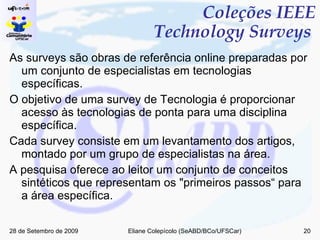 Coleções IEEE Technology Surveys  As surveys são obras de referência online preparadas por um conjunto de especialistas em tecnologias específicas.  O objetivo de uma survey de Tecnologia é proporcionar acesso às tecnologias de ponta para uma disciplina específica. Cada survey consiste em um levantamento dos artigos, montado por um grupo de especialistas na área. A pesquisa oferece ao leitor um conjunto de conceitos sintéticos que representam os "primeiros passos“ para a área específica. 