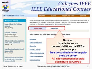 Coleções IEEE  IEEE Educational Courses Browse: lista de todos as  cursos didáticos da IEEE e parceiros por área do conhecimento ou pelo título do curso. At: não contemplados pela assinatura da CAPES 