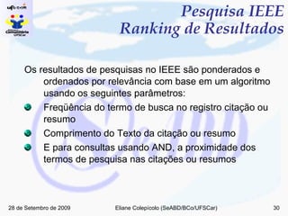 Pesquisa IEEE Ranking de Resultados Os resultados de pesquisas no IEEE são ponderados e ordenados por relevância com base em um algoritmo usando os seguintes parâmetros: Freqüência do termo de busca no registro citação ou resumo Comprimento do Texto da citação ou resumo E para consultas usando AND, a proximidade dos termos de pesquisa nas citações ou resumos 