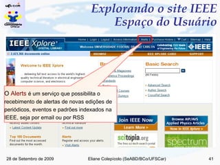 Explorando o site IEEE Espaço do Usuário O  Alerts  é um serviço que   possibilita o recebimento de alertas de novas edições de periódicos, eventos e padrões indexados na IEEE, seja por email ou por RSS 