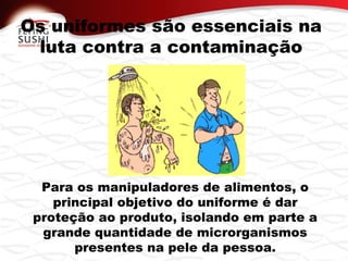 Os uniformes são essenciais na
luta contra a contaminação
Para os manipuladores de alimentos, o
principal objetivo do uniforme é dar
proteção ao produto, isolando em parte a
grande quantidade de microrganismos
presentes na pele da pessoa.
 