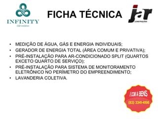 MEDIÇÃO DE ÁGUA, GÁS E ENERGIA INDIVIDUAIS; GERADOR DE ENERGIA TOTAL (ÁREA COMUM E PRIVATIVA); PRÉ-INSTALAÇÃO PARA AR-CONDICIONADO SPLIT (QUARTOS EXCETO QUARTO DE SERVIÇO); PRÉ-INSTALAÇÃO PARA SISTEMA DE MONITORAMENTO ELETRÔNICO NO PERÍMETRO DO EMPREENDIMENTO; LAVANDERIA COLETIVA . FICHA TÉCNICA 