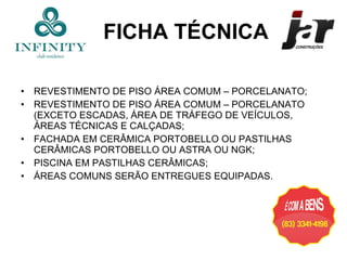 REVESTIMENTO DE PISO ÁREA COMUM – PORCELANATO; REVESTIMENTO DE PISO ÁREA COMUM – PORCELANATO (EXCETO ESCADAS, ÁREA DE TRÁFEGO DE VEÍCULOS, ÁREAS TÉCNICAS E CALÇADAS; FACHADA EM CERÂMICA PORTOBELLO OU PASTILHAS CERÂMICAS PORTOBELLO OU ASTRA OU NGK; PISCINA EM PASTILHAS CERÂMICAS; ÁREAS COMUNS SERÃO ENTREGUES EQUIPADAS. FICHA TÉCNICA 