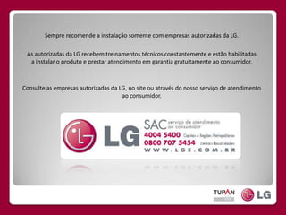 Sempre recomende a instalação somente com empresas autorizadas da LG.As autorizadas da LG recebem treinamentos técnicos constantemente e estão habilitadas a instalar o produto e prestar atendimento em garantia gratuitamente ao consumidor.Consulte as empresas autorizadas da LG, no site ou através do nosso serviço de atendimento ao consumidor.