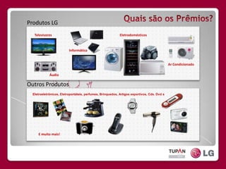 QuaissãoosPrêmios?Produtos LGTelevisoresEletrodomésticosInformáticaAr CondicionadoOutros ProdutosÁudioEletroeletrônicos, Eletroportáteis, perfumes, Brinquedos, Artigos esportivos, Cds. Dvd´sE muito mais!