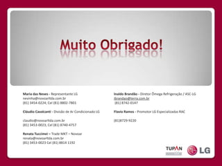 Muito Obrigado!Maria das Neves - Representante LGnevinha@novoarltda.com.br (81) 3454-0224; Cel (81) 8802-7801 Cláudio Cavalcanti - Divisão de Ar Condicionado LG dio@novoarltda.com.brclaudio@novoarltda.com.br(81) 3453-0023; Cel (81) 8740-4757Renata Tuccimei – Trade MKT – Novoarrenata@novoarltda.com.br(81) 3453-0023 Cel(81) 8814 1192Inaldo Brandão - Diretor Ômega Refrigeração / ASC-LG ibrandao@terra.com.br(81) 8742-0147Flavio Ramos - Promotor LG Especializadas RACflaviolg22@yahoo.com.br(81)8729-9220