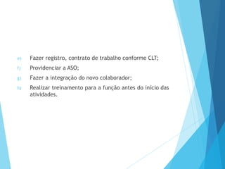 e) Fazer registro, contrato de trabalho conforme CLT;
f) Providenciar a ASO;
g) Fazer a integração do novo colaborador;
h) Realizar treinamento para a função antes do início das
atividades.
 