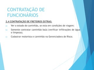 CONTRATAÇÃO DE
FUNCIONÁRIOS
2.4 CONTRATAÇÃO DE FRETEIROS EXTRAS:
a) Ver o estado do caminhão, se esta em condições de viagem;
b) Somente contratar caminhão baús (verificar infiltrações de água
e limpeza);
c) Cadastrar motorista e caminhão na Gerenciadora de Risco.
 