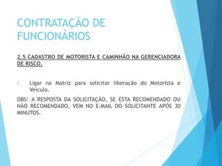 CONTRATAÇÃO DE
FUNCIONÁRIOS
2.5 CADASTRO DE MOTORISTA E CAMINHÃO NA GERENCIADORA
DE RISCO.
1. Ligar na Matriz para solicitar liberação do Motorista e
Veículo.
OBS: A RESPOSTA DA SOLICITAÇÃO, SE ESTA RECOMENDADO OU
NÃO RECOMENDADO, VEM NO E-MAIL DO SOLICITANTE APÓS 30
MINUTOS.
 
