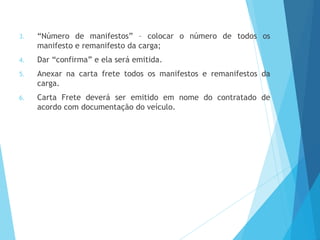 3. “Número de manifestos” – colocar o número de todos os
manifesto e remanifesto da carga;
4. Dar “confirma” e ela será emitida.
5. Anexar na carta frete todos os manifestos e remanifestos da
carga.
6. Carta Frete deverá ser emitido em nome do contratado de
acordo com documentação do veículo.
 