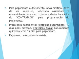 7. Para pagamento o documento, após emitido, deve
de ser impresso, solicitado assinatura e
encaminhado para matriz junto a dados bancários
do “CONTRATADO“ para programação do
pagamento.
8. Prazo para pagamento: Freteiros esporádicos: 10
dias após emissão. Freteiros fixos: Faturamento
quinzenal com 15 dias para pagamento.
9. Pagamento efetuado via matriz.
 