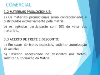 COMERCIAL
3.2 MATERIAIS PROMOCIONAIS:
a) Os materiais promocionais serão confeccionados e
distribuídos exclusivamente pela matriz;
b) As agências participarão com 50% do valor dos
materiais.
3.3 ACERTO DE FRETE E DESCONTO:
a) Em casos de fretes especiais, solicitar autorização
da Matriz;
b) Havendo necessidade de descontos nos fretes,
solicitar autorização da Matriz.
 
