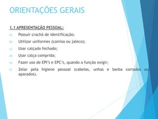 ORIENTAÇÕES GERAIS
1.1 APRESENTAÇÃO PESSOAL:
a) Possuir crachá de identificação;
b) Utilizar uniformes (camisa ou jaleco);
c) Usar calçado fechado;
d) Usar calça comprida;
e) Fazer uso de EPI’s e EPC’s, quando a função exigir;
f) Zelar pela higiene pessoal (cabelos, unhas e barba cortados ou
aparados).
 