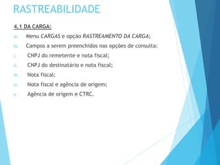 RASTREABILIDADE
4.1 DA CARGA:
a) Menu CARGAS e opção RASTREAMENTO DA CARGA;
b) Campos a serem preenchidos nas opções de consulta:
i. CNPJ do remetente e nota fiscal;
ii. CNPJ do destinatário e nota fiscal;
iii. Nota fiscal;
iv. Nota fiscal e agência de origem;
v. Agência de origem e CTRC.
 