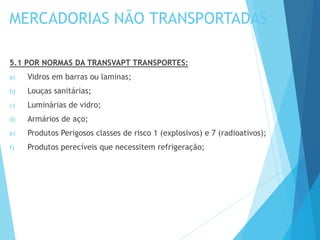 MERCADORIAS NÃO TRANSPORTADAS
5.1 POR NORMAS DA TRANSVAPT TRANSPORTES:
a) Vidros em barras ou laminas;
b) Louças sanitárias;
c) Luminárias de vidro;
d) Armários de aço;
e) Produtos Perigosos classes de risco 1 (explosivos) e 7 (radioativos);
f) Produtos perecíveis que necessitem refrigeração;
 