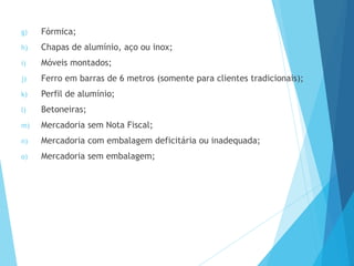 g) Fórmica;
h) Chapas de alumínio, aço ou inox;
i) Móveis montados;
j) Ferro em barras de 6 metros (somente para clientes tradicionais);
k) Perfil de alumínio;
l) Betoneiras;
m) Mercadoria sem Nota Fiscal;
n) Mercadoria com embalagem deficitária ou inadequada;
o) Mercadoria sem embalagem;
 