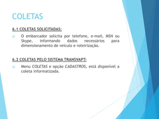 COLETAS
6.1 COLETAS SOLICITADAS:
a) O embarcador solicita por telefone, e-mail, MSN ou
Skype, informando dados necessários para
dimensionamento de veículo e roteirização.
6.2 COLETAS PELO SISTEMA TRANSVAPT:
a) Menu COLETAS e opção CADASTROS, está disponível a
coleta informatizada.
 