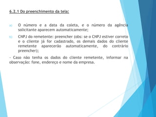 6.2.1 Do preenchimento da tela:
a) O número e a data da coleta, e o número da agência
solicitante aparecem automaticamente;
b) CNPJ do remetente: preencher (obs: se o CNPJ estiver correto
e o cliente já for cadastrado, os demais dados do cliente
remetente aparecerão automaticamente, do contrário
preencher);
- Caso não tenha os dados do cliente remetente, informar na
observação: fone, endereço e nome da empresa.
 