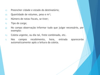 c) Preencher cidade e estado do destinatário;
d) Quantidade de volumes, peso e m³;
e) Número de notas fiscais, se tiver;
f) Tipo de carga;
g) No campo observação informar tudo que julgar necessário, por
exemplo:
h) Coleta urgente, ou dia tal, frete combinado, etc.
i) Nos campos recebimento, hora, entrada aparecerão
automaticamente após a leitura da coleta.
 