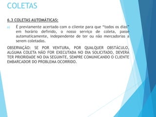 COLETAS
6.3 COLETAS AUTOMÁTICAS:
a) É previamente acertado com o cliente para que “todos os dias”
em horário definido, o nosso serviço de coleta, passe
automaticamente, independente de ter ou não mercadorias a
serem coletadas.
OBSERVAÇÃO: SE POR VENTURA, POR QUALQUER OBSTÁCULO,
ALGUMA COLETA NÃO FOR EXECUTADA NO DIA SOLICITADO, DEVERÁ
TER PRIORIDADE NO DIA SEGUINTE, SEMPRE COMUNICANDO O CLIENTE
EMBARCADOR DO PROBLEMA OCORRIDO.
 