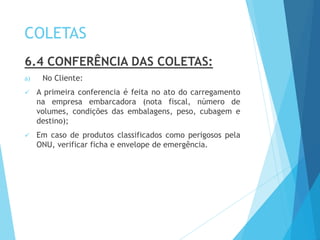 COLETAS
6.4 CONFERÊNCIA DAS COLETAS:
a) No Cliente:
 A primeira conferencia é feita no ato do carregamento
na empresa embarcadora (nota fiscal, número de
volumes, condições das embalagens, peso, cubagem e
destino);
 Em caso de produtos classificados como perigosos pela
ONU, verificar ficha e envelope de emergência.
 
