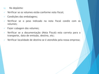 b) No depósito:
 Verificar se os volumes estão conforme nota fiscal;
 Condições das embalagens;
 Verificar se o peso indicado na nota fiscal condiz com os
volumes;
 Fazer cubagem dos volumes;
 Verificar se a documentação (Nota Fiscal) esta correta para o
transporte, data de emissão, destino, etc;
 Verificar localidade de destino se é atendida pela nossa empresa;
 