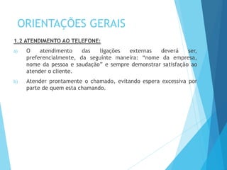 ORIENTAÇÕES GERAIS
1.2 ATENDIMENTO AO TELEFONE:
a) O atendimento das ligações externas deverá ser,
preferencialmente, da seguinte maneira: “nome da empresa,
nome da pessoa e saudação” e sempre demonstrar satisfação ao
atender o cliente.
b) Atender prontamente o chamado, evitando espera excessiva por
parte de quem esta chamando.
 