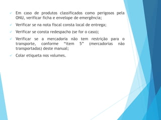  Em caso de produtos classificados como perigosos pela
ONU, verificar ficha e envelope de emergência;
 Verificar se na nota fiscal consta local de entrega;
 Verificar se consta redespacho (se for o caso);
 Verificar se a mercadoria não tem restrição para o
transporte, conforme “item 5” (mercadorias não
transportadas) deste manual;
 Colar etiqueta nos volumes.
 
