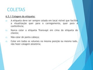 COLETAS
6.5.1 Colagem da etiqueta:
a) A etiqueta deve ser sempre colada em local visível que facilite
a visualização quer para o carregamento, quer para a
conferência;
b) Nunca colar a etiqueta Transvapt em cima da etiqueta do
cliente;
c) Não colar de ponta cabeça;
d) Colar em todos os volumes na mesma posição ou mesmo lado,
não fazer colagem aleatória;
 