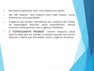 e) Mercadoria paletizada colar uma etiqueta por pallet;
f) Até 100 volumes, uma etiqueta para cada volume, acima
dimensionar uma quantidade;
g) A agência que receber mercadorias sem nenhuma das formas
de etiquetagem descritas nesse procedimento, deverá
reclamar imediatamente com a agência remetente;
h) É “EXPRESSAMENTE PROIBIDO” remeter etiquetas soltas
junto à carga para ser coladas no destino (quando isso ocorrer
informar a matriz que fará debito contra a agência infratora).
 