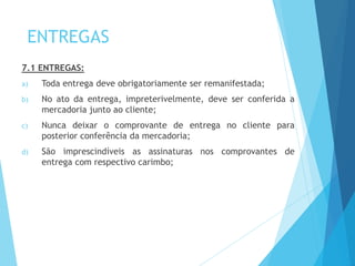 ENTREGAS
7.1 ENTREGAS:
a) Toda entrega deve obrigatoriamente ser remanifestada;
b) No ato da entrega, impreterivelmente, deve ser conferida a
mercadoria junto ao cliente;
c) Nunca deixar o comprovante de entrega no cliente para
posterior conferência da mercadoria;
d) São imprescindíveis as assinaturas nos comprovantes de
entrega com respectivo carimbo;
 